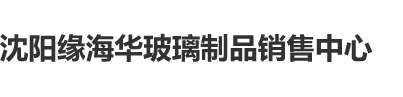 色艹色逼色沈阳缘海华玻璃制品销售中心